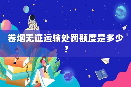 卷煙無證運輸處罰額度是多少？