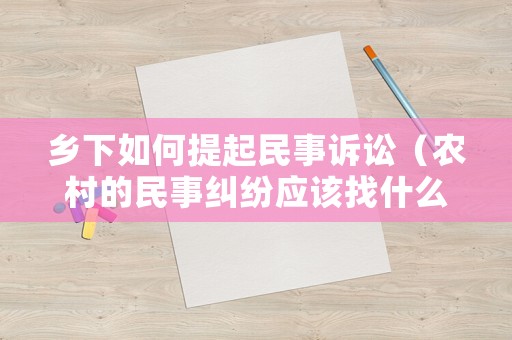 鄉下如何提起民事訴訟（農村的民事糾紛應該找什么機構）