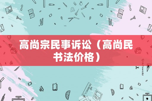 高尚宗民事訴訟（高尚民書法價(jià)格）