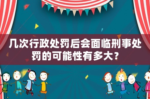 幾次行政處罰后會面臨刑事處罰的可能性有多大？