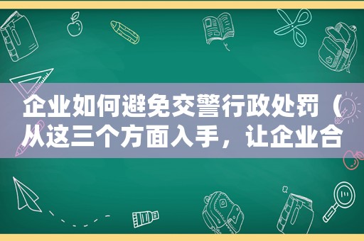 企業如何避免交警行政處罰（從這三個方面入手，讓企業合規經營）