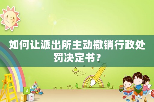 如何讓派出所主動撤銷行政處罰決定書？