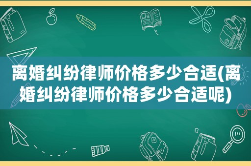 離婚糾紛律師價格多少合適(離婚糾紛律師價格多少合適呢)