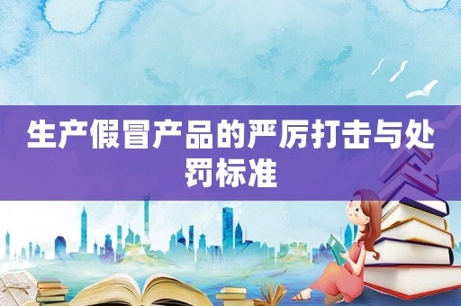 生產假冒產品的嚴厲打擊與處罰標準