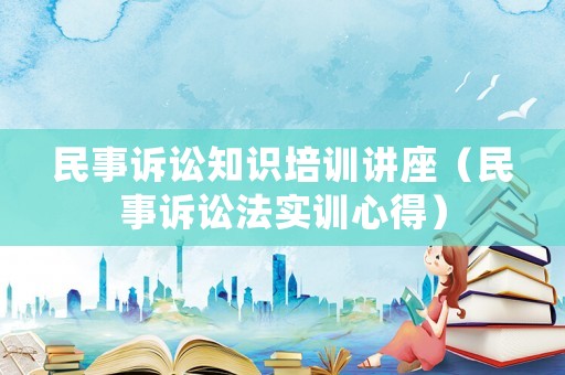 民事訴訟知識(shí)培訓(xùn)講座（民事訴訟法實(shí)訓(xùn)心得）
