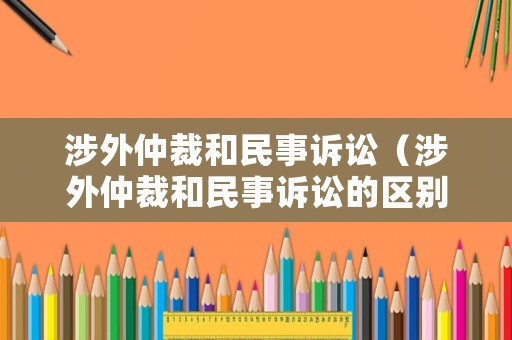 涉外仲裁和民事訴訟（涉外仲裁和民事訴訟的區別）
