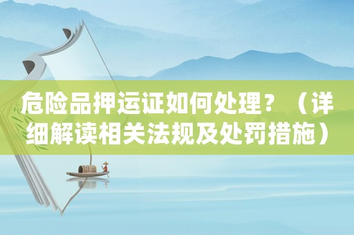 危險品押運證如何處理？（詳細解讀相關法規及處罰措施）
