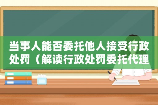 當(dāng)事人能否委托他人接受行政處罰（解讀行政處罰委托代理）