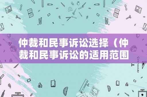 仲裁和民事訴訟選擇（仲裁和民事訴訟的適用范圍的區別）