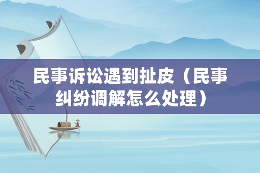 民事訴訟遇到扯皮（民事糾紛調解怎么處理）