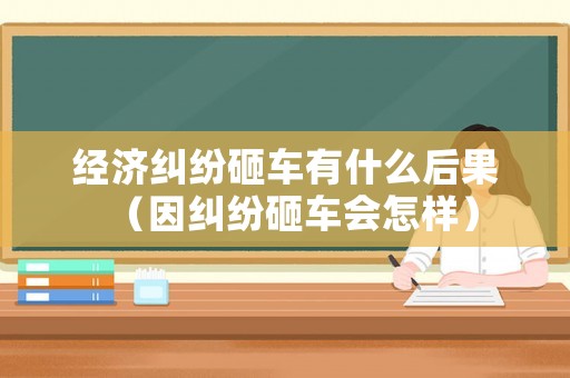 經濟糾紛砸車有什么后果（因糾紛砸車會怎樣）