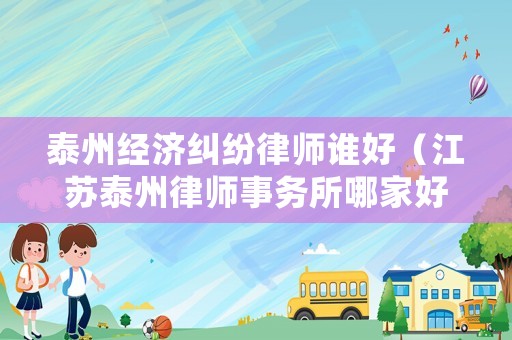 泰州經濟糾紛律師誰好（江蘇泰州律師事務所哪家好）