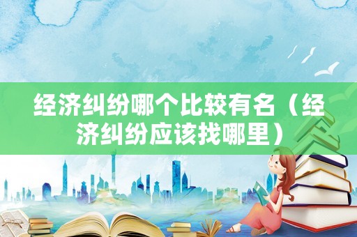 經濟糾紛哪個比較有名（經濟糾紛應該找哪里）
