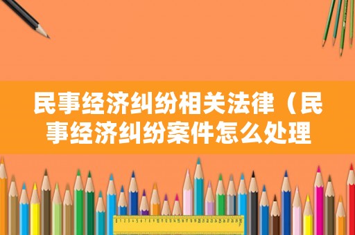 民事經濟糾紛相關法律（民事經濟糾紛案件怎么處理）
