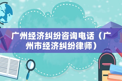 廣州經濟糾紛咨詢電話（廣州市經濟糾紛律師）