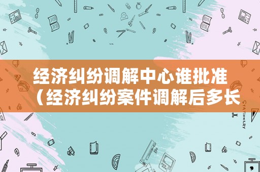 經濟糾紛調解中心誰批準（經濟糾紛案件調解后多長時間生效）