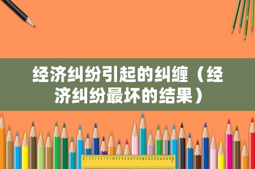 經濟糾紛引起的糾纏（經濟糾紛最壞的結果）