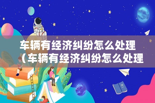 車輛有經濟糾紛怎么處理（車輛有經濟糾紛怎么處理呢）