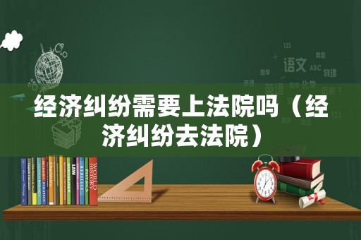 經濟糾紛需要上法院嗎（經濟糾紛去法院）