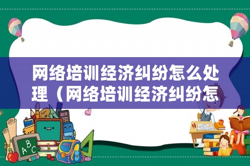 網(wǎng)絡(luò)培訓(xùn)經(jīng)濟(jì)糾紛怎么處理（網(wǎng)絡(luò)培訓(xùn)經(jīng)濟(jì)糾紛怎么處理最好）