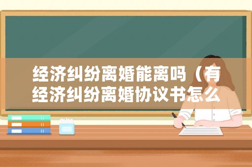 經濟糾紛離婚能離嗎（有經濟糾紛離婚協議書怎么寫）