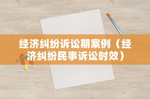經(jīng)濟糾紛訴訟期案例（經(jīng)濟糾紛民事訴訟時效）