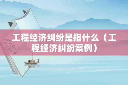 工程經濟糾紛是指什么（工程經濟糾紛案例）