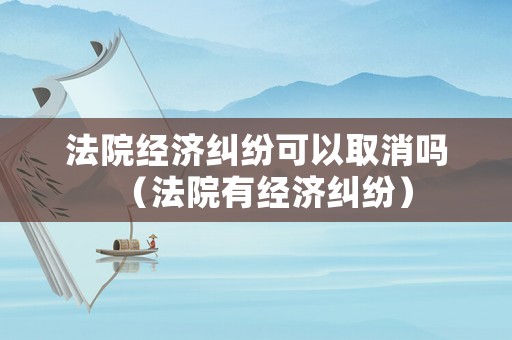 法院經(jīng)濟(jì)糾紛可以取消嗎（法院有經(jīng)濟(jì)糾紛）