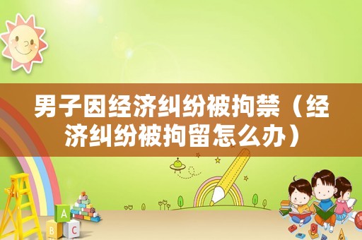 男子因經(jīng)濟糾紛被拘禁（經(jīng)濟糾紛被拘留怎么辦）