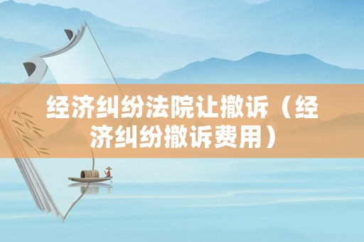 經濟糾紛法院讓撤訴（經濟糾紛撤訴費用）