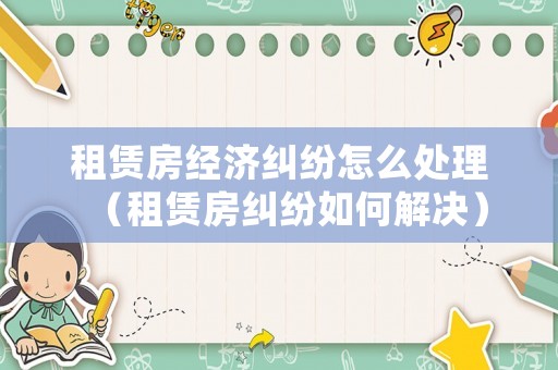 租賃房經(jīng)濟(jì)糾紛怎么處理（租賃房糾紛如何解決）