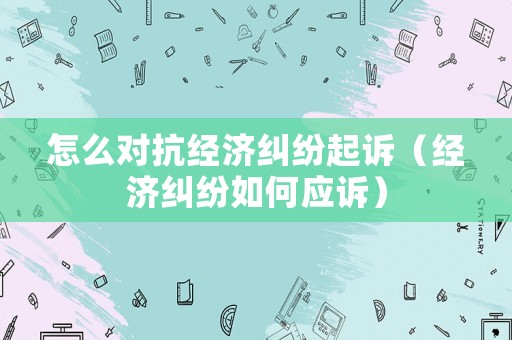 怎么對抗經濟糾紛起訴（經濟糾紛如何應訴）