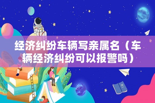 經(jīng)濟(jì)糾紛車輛寫親屬名（車輛經(jīng)濟(jì)糾紛可以報(bào)警嗎）