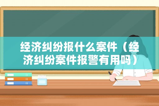 經(jīng)濟(jì)糾紛報(bào)什么案件（經(jīng)濟(jì)糾紛案件報(bào)警有用嗎）