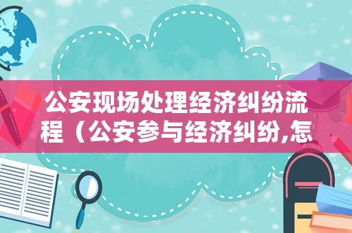 公安現(xiàn)場處理經(jīng)濟(jì)糾紛流程（公安參與經(jīng)濟(jì)糾紛,怎么應(yīng)對）