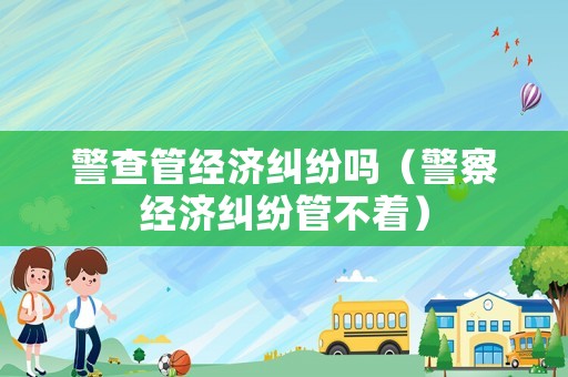 警查管經(jīng)濟(jì)糾紛嗎（警察經(jīng)濟(jì)糾紛管不著）
