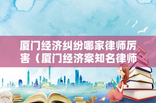 廈門經(jīng)濟(jì)糾紛哪家律師厲害（廈門經(jīng)濟(jì)案知名律師）