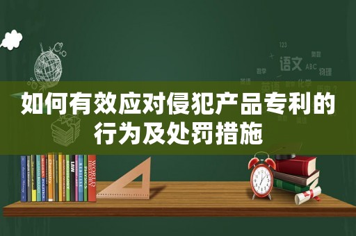 如何有效應(yīng)對侵犯產(chǎn)品專利的行為及處罰措施