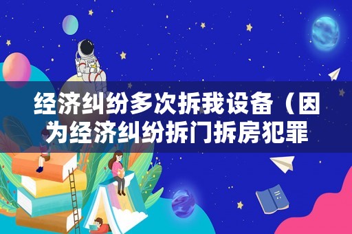 經(jīng)濟(jì)糾紛多次拆我設(shè)備（因為經(jīng)濟(jì)糾紛拆門拆房犯罪嗎）