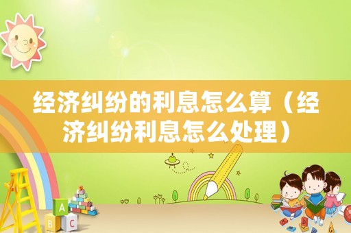 經(jīng)濟(jì)糾紛的利息怎么算（經(jīng)濟(jì)糾紛利息怎么處理）