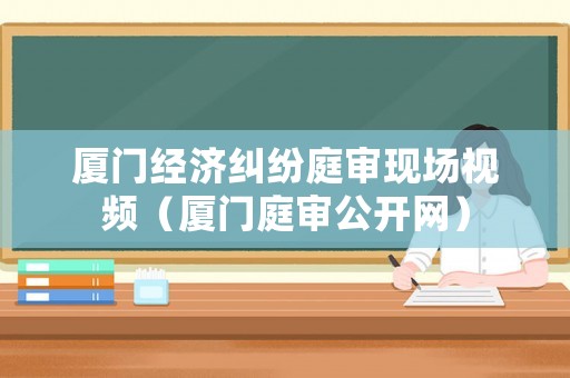廈門經濟糾紛庭審現場視頻（廈門庭審公開網）