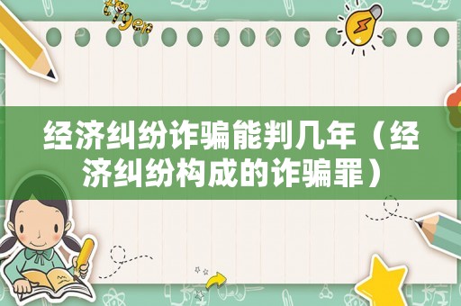 經濟糾紛詐騙能判幾年（經濟糾紛構成的詐騙罪）