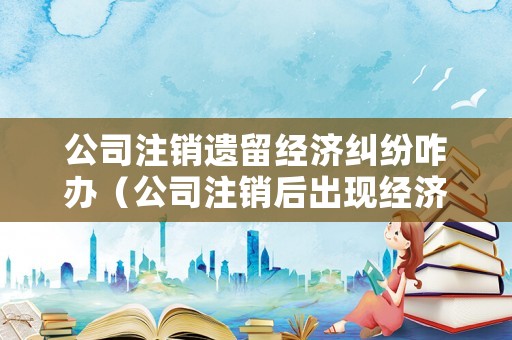 公司注銷遺留經濟糾紛咋辦（公司注銷后出現經濟糾紛怎么辦）