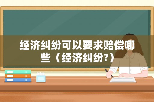 經(jīng)濟糾紛可以要求賠償哪些（經(jīng)濟糾紛?）