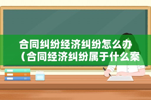 合同糾紛經濟糾紛怎么辦（合同經濟糾紛屬于什么案件）
