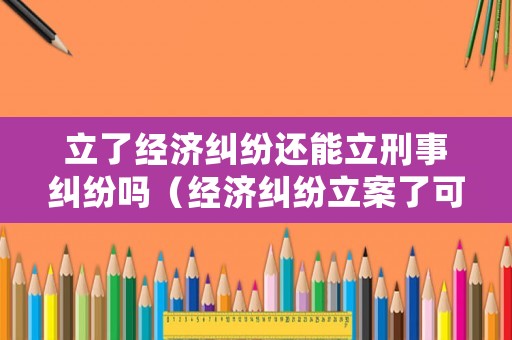 立了經濟糾紛還能立刑事糾紛嗎（經濟糾紛立案了可以撤案嗎）