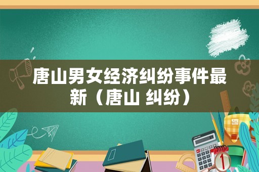 唐山男女經濟糾紛事件最新（唐山 糾紛）