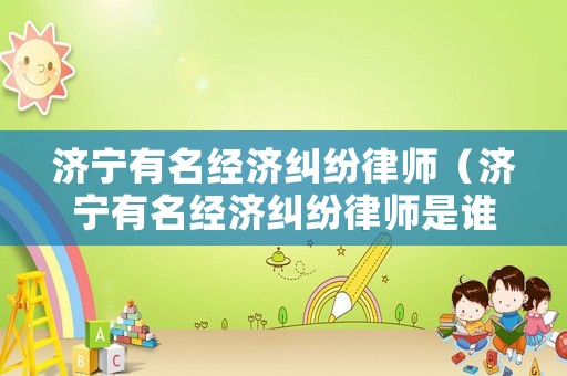 濟寧有名經濟糾紛律師（濟寧有名經濟糾紛律師是誰）