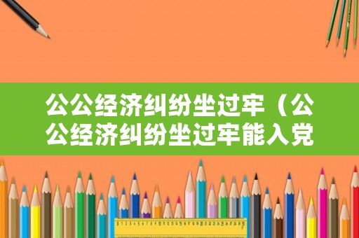 公公經濟糾紛坐過牢（公公經濟糾紛坐過牢能入黨嗎）