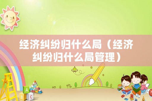 經(jīng)濟(jì)糾紛歸什么局（經(jīng)濟(jì)糾紛歸什么局管理）